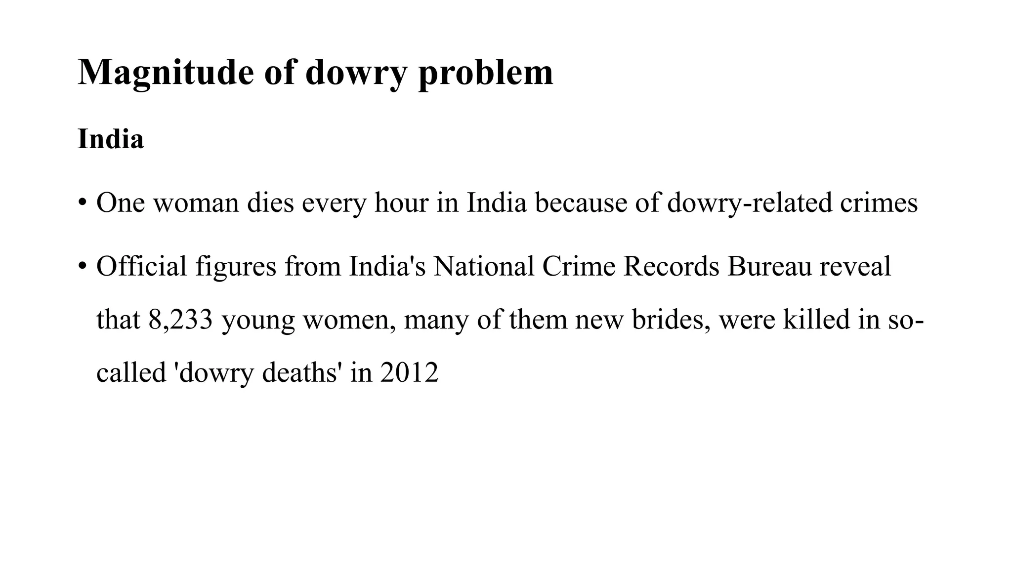 Magnitude of dowry problem
India
• One woman dies every hour in India because of dowry-related crimes
• Official figures from India's National Crime Records Bureau reveal
that 8,233 young women, many of them new brides, were killed in so-
called 'dowry deaths' in 2012
 