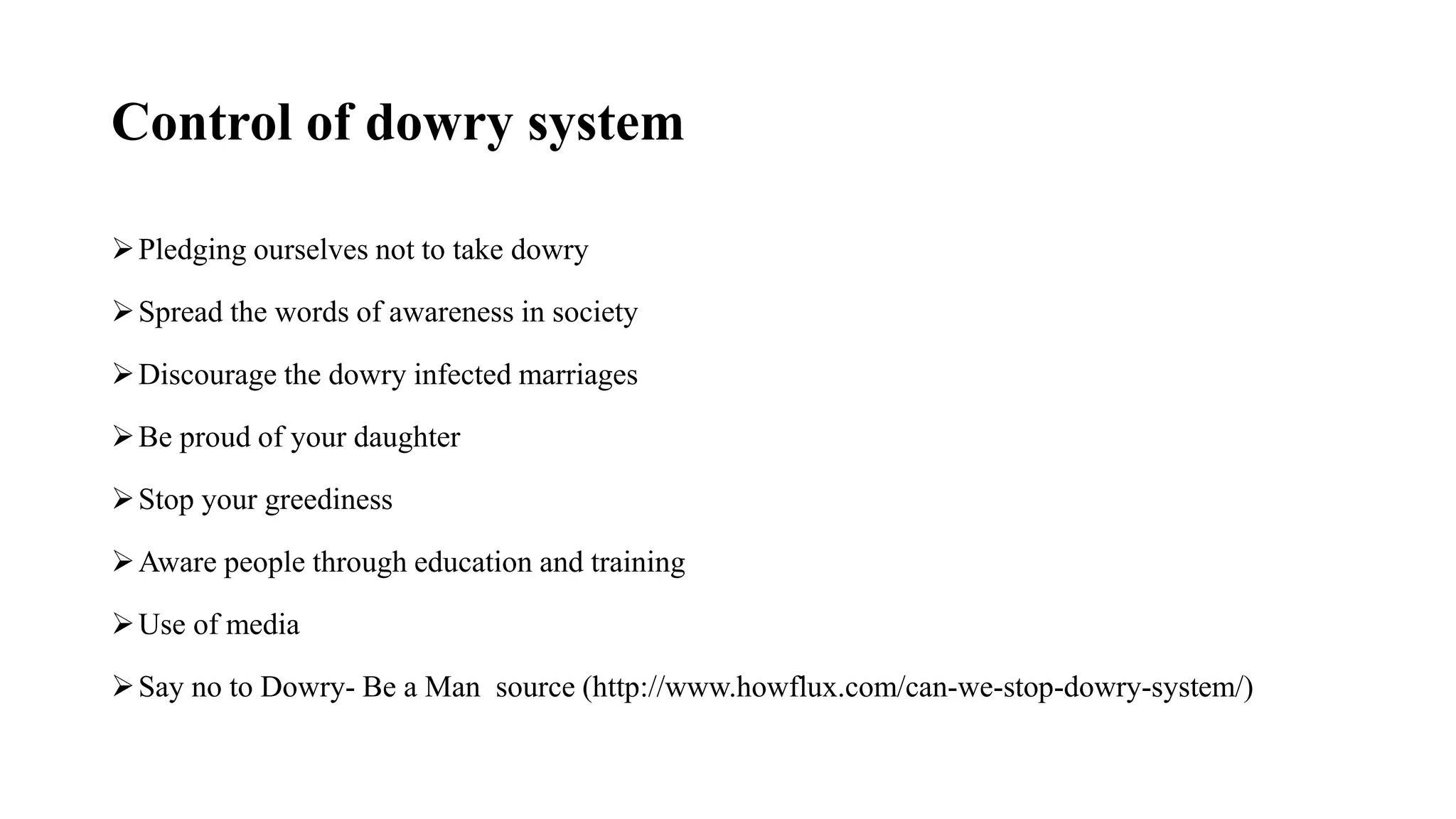 Control of dowry system
Pledging ourselves not to take dowry
Spread the words of awareness in society
Discourage the dowry infected marriages
Be proud of your daughter
Stop your greediness
Aware people through education and training
Use of media
Say no to Dowry- Be a Man source (http://www.howflux.com/can-we-stop-dowry-system/)
 