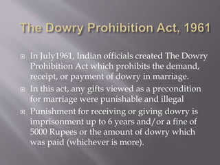  In July1961, Indian officials created The Dowry
Prohibition Act which prohibits the demand,
receipt, or payment of dowry in marriage.
 In this act, any gifts viewed as a precondition
for marriage were punishable and illegal
 Punishment for receiving or giving dowry is
imprisonment up to 6 years and/or a fine of
5000 Rupees or the amount of dowry which
was paid (whichever is more).
 