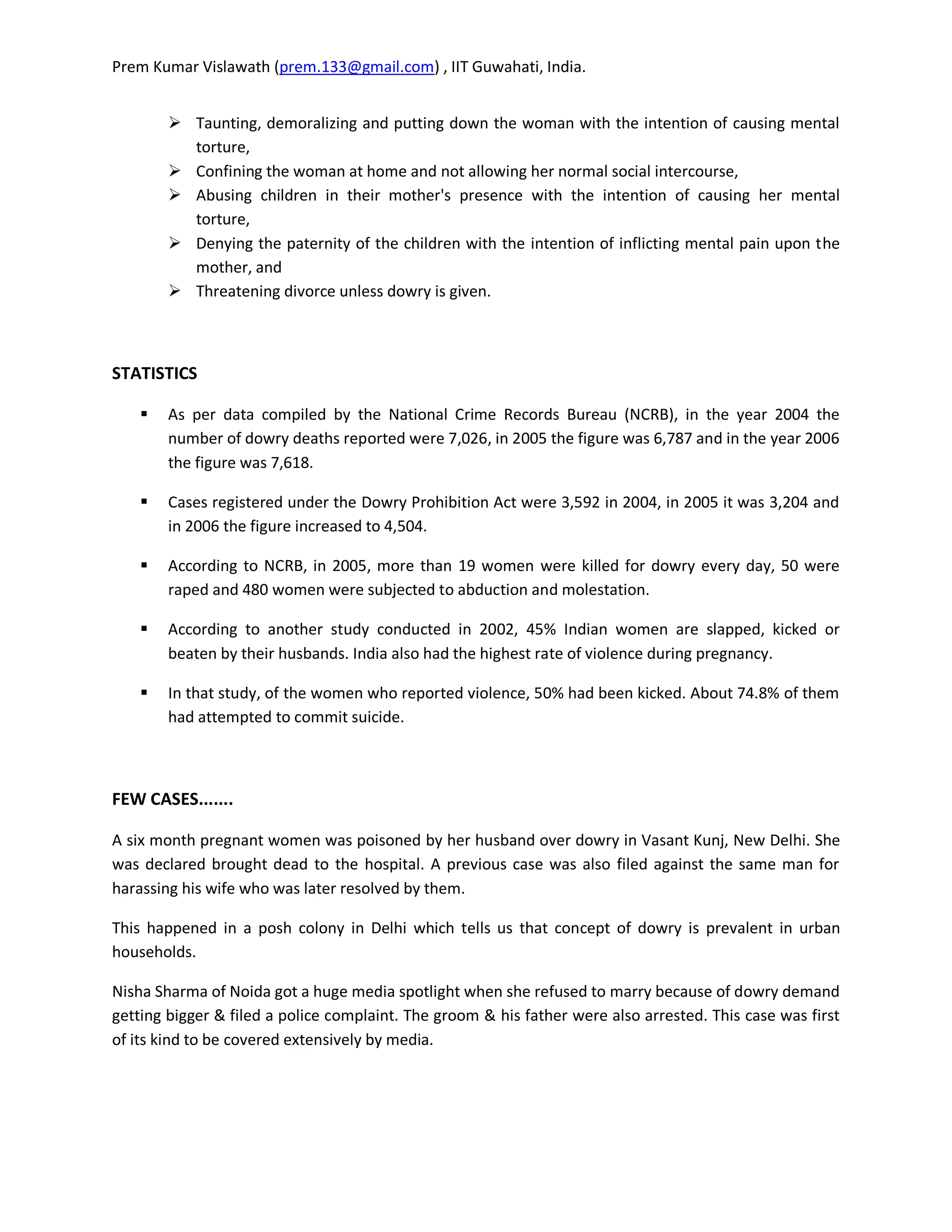 Prem Kumar Vislawath (prem.133@gmail.com) , IIT Guwahati, India.


         Taunting, demoralizing and putting down the woman with the intention of causing mental
          torture,
         Confining the woman at home and not allowing her normal social intercourse,
         Abusing children in their mother's presence with the intention of causing her mental
          torture,
         Denying the paternity of the children with the intention of inflicting mental pain upon the
          mother, and
         Threatening divorce unless dowry is given.



STATISTICS

       As per data compiled by the National Crime Records Bureau (NCRB), in the year 2004 the
        number of dowry deaths reported were 7,026, in 2005 the figure was 6,787 and in the year 2006
        the figure was 7,618.

       Cases registered under the Dowry Prohibition Act were 3,592 in 2004, in 2005 it was 3,204 and
        in 2006 the figure increased to 4,504.

       According to NCRB, in 2005, more than 19 women were killed for dowry every day, 50 were
        raped and 480 women were subjected to abduction and molestation.

       According to another study conducted in 2002, 45% Indian women are slapped, kicked or
        beaten by their husbands. India also had the highest rate of violence during pregnancy.

       In that study, of the women who reported violence, 50% had been kicked. About 74.8% of them
        had attempted to commit suicide.



FEW CASES.......

A six month pregnant women was poisoned by her husband over dowry in Vasant Kunj, New Delhi. She
was declared brought dead to the hospital. A previous case was also filed against the same man for
harassing his wife who was later resolved by them.

This happened in a posh colony in Delhi which tells us that concept of dowry is prevalent in urban
households.

Nisha Sharma of Noida got a huge media spotlight when she refused to marry because of dowry demand
getting bigger & filed a police complaint. The groom & his father were also arrested. This case was first
of its kind to be covered extensively by media.
 
