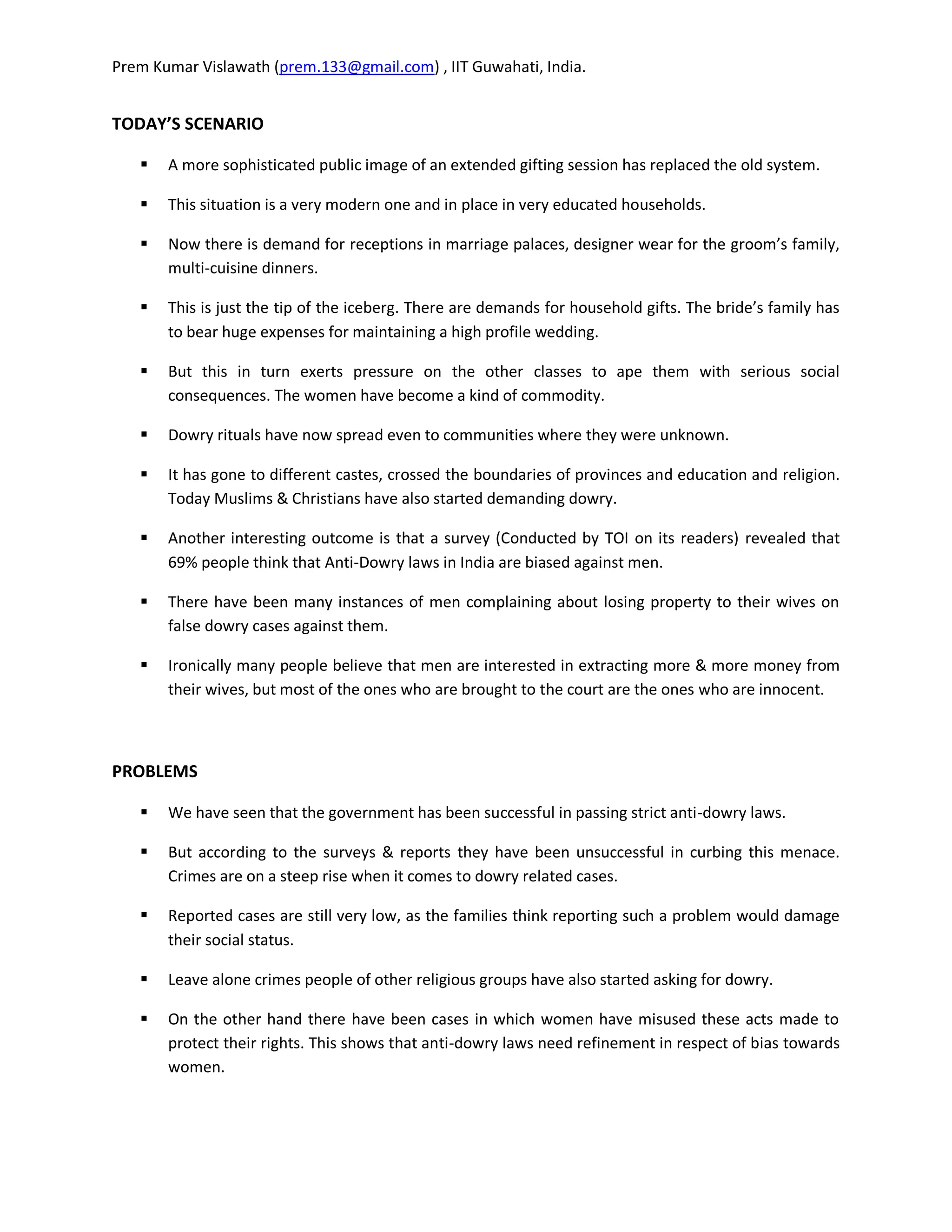 Prem Kumar Vislawath (prem.133@gmail.com) , IIT Guwahati, India.


TODAY’S SCENARIO

      A more sophisticated public image of an extended gifting session has replaced the old system.

      This situation is a very modern one and in place in very educated households.

      Now there is demand for receptions in marriage palaces, designer wear for the groom’s family,
       multi-cuisine dinners.

      This is just the tip of the iceberg. There are demands for household gifts. The bride’s family has
       to bear huge expenses for maintaining a high profile wedding.

      But this in turn exerts pressure on the other classes to ape them with serious social
       consequences. The women have become a kind of commodity.

      Dowry rituals have now spread even to communities where they were unknown.

      It has gone to different castes, crossed the boundaries of provinces and education and religion.
       Today Muslims & Christians have also started demanding dowry.

      Another interesting outcome is that a survey (Conducted by TOI on its readers) revealed that
       69% people think that Anti-Dowry laws in India are biased against men.

      There have been many instances of men complaining about losing property to their wives on
       false dowry cases against them.

      Ironically many people believe that men are interested in extracting more & more money from
       their wives, but most of the ones who are brought to the court are the ones who are innocent.



PROBLEMS

      We have seen that the government has been successful in passing strict anti-dowry laws.

      But according to the surveys & reports they have been unsuccessful in curbing this menace.
       Crimes are on a steep rise when it comes to dowry related cases.

      Reported cases are still very low, as the families think reporting such a problem would damage
       their social status.

      Leave alone crimes people of other religious groups have also started asking for dowry.

      On the other hand there have been cases in which women have misused these acts made to
       protect their rights. This shows that anti-dowry laws need refinement in respect of bias towards
       women.
 