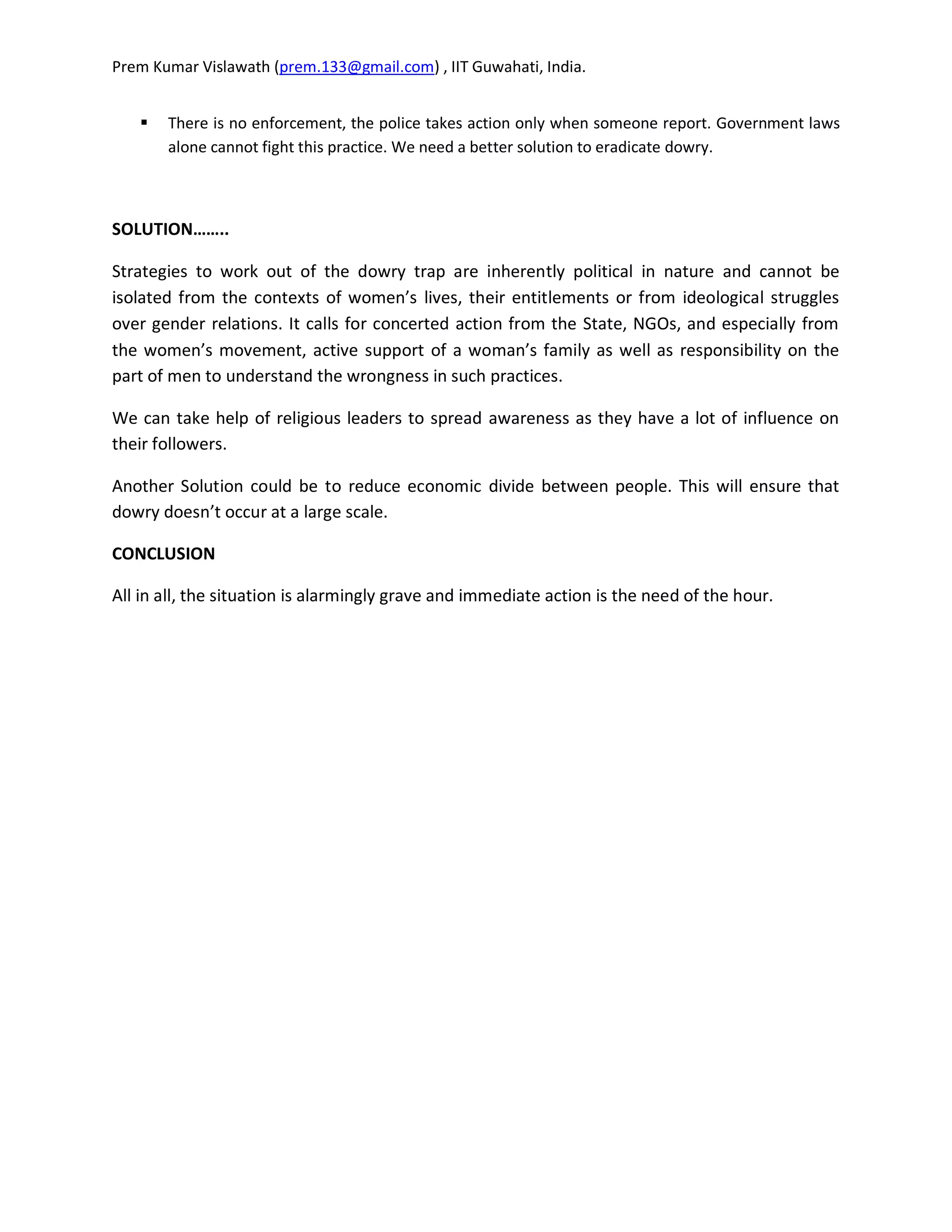 Prem Kumar Vislawath (prem.133@gmail.com) , IIT Guwahati, India.


      There is no enforcement, the police takes action only when someone report. Government laws
       alone cannot fight this practice. We need a better solution to eradicate dowry.



SOLUTION……..

Strategies to work out of the dowry trap are inherently political in nature and cannot be
isolated from the contexts of women’s lives, their entitlements or from ideological struggles
over gender relations. It calls for concerted action from the State, NGOs, and especially from
the women’s movement, active support of a woman’s family as well as responsibility on the
part of men to understand the wrongness in such practices.

We can take help of religious leaders to spread awareness as they have a lot of influence on
their followers.

Another Solution could be to reduce economic divide between people. This will ensure that
dowry doesn’t occur at a large scale.

CONCLUSION

All in all, the situation is alarmingly grave and immediate action is the need of the hour.
 