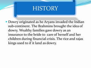 HISTORY

 Dowry originated as he Aryans invaded the Indian
  sub-continent. The Brahmins brought the idea of
  dowry. Wealthy families gave dowry as an
  insurance to the bride to care of herself and her
 children during financial crisis. The rice and rajas
 kings used to if it land as dowry.
 