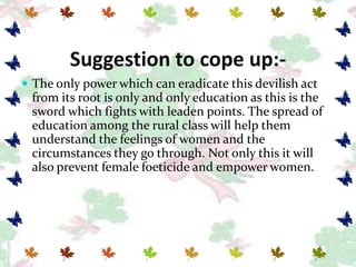 Suggestion to cope up:-
 The only power which can eradicate this devilish act
 from its root is only and only education as this is the
 sword which fights with leaden points. The spread of
 education among the rural class will help them
 understand the feelings of women and the
 circumstances they go through. Not only this it will
 also prevent female foeticide and empower women.
 