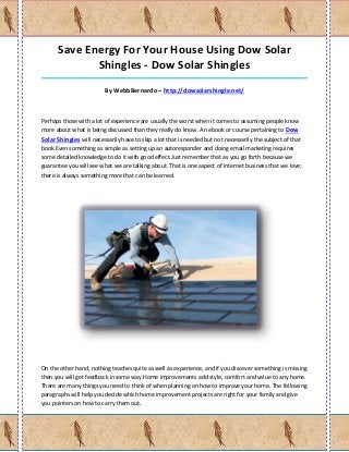Save Energy For Your House Using Dow Solar
             Shingles - Dow Solar Shingles
_____________________________________________________________________________________

                         By WebbBernardo – http://dowsolarshingle.net/



Perhaps those with a lot of experience are usually the worst when it comes to assuming people know
more about what is being discussed than they really do know. An ebook or course pertaining to Dow
Solar Shingles will necessarily have to skip a lot that is needed but not necessarily the subject of that
book.Even something as simple as setting up an autoresponder and doing email marketing requires
some detailed knowledge to do it with good effect.Just remember that as you go forth because we
guarantee you will see what we are talking about. That is one aspect of internet business that we love;
there is always something more that can be learned.




On the other hand, nothing teaches quite as well as experience, and if you discover something is missing
then you will get feedback in some way.Home improvements add style, comfort and value to any home.
There are many things you need to think of when planning on how to improve your home. The following
paragraphs will help you decide which home improvement projects are right for your family and give
you pointers on how to carry them out.
 