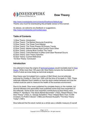 Dow Theory

http://www.investopedia.com/university/Dowtheory/default.asp
Thanks very much for downloading the printable version of this tutorial.

As always, we welcome any feedback or suggestions.
http://www.investopedia.com/contact.aspx


Table of Contents
1) Dow Theory: Introduction
2) Dow Theory: The Market Discounts Everything
3) Dow Theory: The Three-Trend Market
4) Dow Theory: The Three Phases Of Primary Trends
5) Dow Theory: Market Indexes Must Confirm Each Other
6) Dow Theory: Volume Must Confirm The Trend
7) Dow Theory: Trend Remains In Effect Until Clear Reversal Occurs
8) Dow Theory: Dow Theory Specifics
9) Dow Theory: Current Relevance
10) Dow Theory: Conclusion

Introduction

Any attempt to trace the origins of technical analysis would inevitably lead to Dow
theory. While more than 100 years old, Dow theory remains the foundation of
much of what we know today as technical analysis.

Dow theory was formulated from a series of Wall Street Journal editorials
authored by Charles H. Dow from 1900 until the time of his death in 1902. These
editorials reflected Dow’s beliefs on how the stock market behaved and how the
market could be used to measure the health of the business environment.

Due to his death, Dow never published his complete theory on the markets, but
several followers and associates have published works that have expanded on
the editorials. Some of the most important contributions to Dow theory were
William P. Hamilton's "The Stock Market Barometer" (1922), Robert Rhea's "The
Dow Theory" (1932), E. George Schaefer's "How I Helped More Than 10,000
Investors To Profit In Stocks" (1960) and Richard Russell's "The Dow Theory
Today" (1961).

Dow believed that the stock market as a whole was a reliable measure of overall


                                        (Page 1 of 17)
                      Copyright © 2010, Investopedia.com - All rights reserved.
 