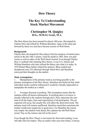 Dow Theory

                The Key To Understanding
                 Stock Market Movement

                   Christopher M. Quigley
                    B.Sc., M.M.I.I. Grad., M.A.

The Dow theory has been around for almost 100 years. Developed by
Charles Dow and refined by William Hamilton, many of the ideas put
forward by these two men have become axioms of Wall Street.

Background:
Charles Dow developed the Dow theory from his analysis of market price
action in the late 19th. Century. Until his death in 1902, Dow was part
owner as well as editor of the Wall Street Journal. Even though Charles
Dow is credited with initiating Dow theory, it was S.A. Nelson and
William Hamilton who later refined the theory into what it is today. In
1932 Robert Rhea further refined the analysis. Rhea studied and
deciphered some 252 editorials through which Dow and Hamilton
conveyed their thoughts on the market.

Main Assumptions:
1.    Manipulation of the primary trend as not being possible is the
primary assumption of the Dow theory. Hamilton also believed that while
individual stocks could be influenced it would be virtually impossible to
manipulate the market as a whole.

2.     Averages discount everything. This assumption means that the
markets reflect all known information. Everything there is to know is
already reflected in the markets through price. Price represents the sum
total of all the hopes, fears and expectations of all participants. The un-
expected will occur, but usually this will affect the short-term trend. The
primary trend will remain unaffected. Hamilton noted that sometimes the
market would react negatively to good news. For Hamilton the reason
was simple: the markets look ahead, this explains the old Wall Street
axiom "buy on the rumour and sell on the news".

Even though the Dow Theory is not meant for short-term trading, it can
still add value for traders. Thus no matter what your time frame, it always
 