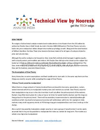 Nooresh Merani www.nooreshtech.co.in www.analyseindia.com
DOW THEORY
The origins of all technical analysis material and studies derive a lot of basics from the 255 editorials
written by Charles Dow in Wall Street Journal in the late 1880-1900 period. The Dow Theory not only
looks into price analysis but delves deeper into market psychology as well. Along with the contributions
of William Hamilton the Dow Theory has become the base material for all types of analysis related to
price and volume data.
Although the earlier analysis only focused on Dow Jones Rail and Industrial Averages it applies equally
well to stocks,sectors,commodities and indices. Mr Charles Dow did not write a book on the subject but
books by S A Nelson, William Hamilton and Robert Rhea refined the studies of Dow and Hamilton. The
Dow Jones Index now a barometer of US economy is a stock market index which was first formulated by
Dow and his business associate Edward Jones.
The Assumptions of Dow Theory
Every theory lies on some assumptions and fixed conditions to start with. In the same way there are few
things you need to assume while accepting the usage of Dow Theory.
Primary Trend cannot be manipulated
When there is a huge amount of money involved there are bound to be scams, speculation, rumors,
vested interests which try to manipulate market prices and markets as a whole. Dow Theory assumes
that manipulation may occur in the short term but it will not affect the primary trend of the markets.
Rumors may affect stock prices for a day or two or at times for week/months also but over the long run
they go back to the primary trend. There will be secondary movements due to oversold/overbought
conditions which may lead to temporary moves but will settle down with time. For example in India
markets many small cap penny stocks or IPO listings may get manipulated but over time it ends up in the
dumps.
Also a cartel may possibly manipulate a single security or even a group of securities but it can be easily
assumed that it may not be possible to manipulate the index as a whole for long term. The market as a
whole is too big to be manipulated.
 