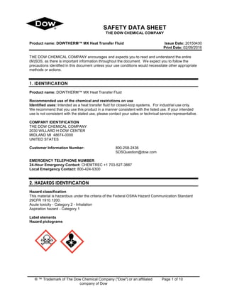 ® ™ Trademark of The Dow Chemical Company ("Dow") or an affiliated
company of Dow
Page 1 of 10
SAFETY DATA SHEET
THE DOW CHEMICAL COMPANY
Product name: DOWTHERM™ MX Heat Transfer Fluid Issue Date: 20150430
Print Date: 02/09/2016
THE DOW CHEMICAL COMPANY encourages and expects you to read and understand the entire
(M)SDS, as there is important information throughout the document. We expect you to follow the
precautions identified in this document unless your use conditions would necessitate other appropriate
methods or actions.
1. IDENTIFICATION
Product name: DOWTHERM™ MX Heat Transfer Fluid
Recommended use of the chemical and restrictions on use
Identified uses: Intended as a heat transfer fluid for closed-loop systems. For industrial use only.
We recommend that you use this product in a manner consistent with the listed use. If your intended
use is not consistent with the stated use, please contact your sales or technical service representative.
COMPANY IDENTIFICATION
THE DOW CHEMICAL COMPANY
2030 WILLARD H DOW CENTER
MIDLAND MI 48674-0000
UNITED STATES
Customer Information Number: 800-258-2436
SDSQuestion@dow.com
EMERGENCY TELEPHONE NUMBER
24-Hour Emergency Contact: CHEMTREC +1 703-527-3887
Local Emergency Contact: 800-424-9300
2. HAZARDS IDENTIFICATION
Hazard classification
This material is hazardous under the criteria of the Federal OSHA Hazard Communication Standard
29CFR 1910.1200.
Acute toxicity - Category 2 - Inhalation
Aspiration hazard - Category 1
Label elements
Hazard pictograms
 