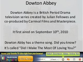 Dowton Abbey
     Dowton Abbey is a British Period Drama
 television series created by Julian Fellowes and
co-produced by Carnival Films and Masterpiece.

     It first aired on September 10th, 2010

Dowton Abby has a theme song. Did you know?
It’s called “Did I Make The Most Of Loving You?”
 