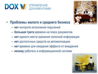 • Проблемы малого и среднего бизнеса
  –   нет контроля исполнения поручений
  –   большая трата времени на поиск документов
  –   нет единого места хранения полезной информации
  –   нет достаточных средств на автоматизацию
  –   нет времени для ожидания эффекта от внедрения
  –   некому работать в информационной системе
 