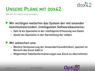 UNSERE PLÄNE MIT DOX42
Was wir mit dox42 noch vorhaben

Wir verfolgen weiterhin das System der mit einander
kommunizierenden, intelligenten Softwarebausteine:
– Opti-Q als Spezialist in der intelligente Erfassung von Daten
– dox42 als Spezialist in der Darstellung der selben

Wir wünschen uns:
– Weitere Verbesserung der Anwenderfreundlichkeit, speziell im
Bereich des Excel Add-in
– Möglichkeit Tabellenformatierungen aus Excel zu übernehmen

dox42day 17.10.2013

MUT ZUM ÄNDERN

12

 
