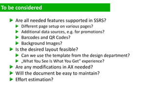 Are all needed features supported in SSRS?
Different page setup on various pages?
Additional data sources, e.g. for promotions?
Barcodes and QR Codes?
Background Images?
Is the desired layout feasible?
Can we use the template from the design department?
„What You See Is What You Get” experience?
Are any modifications in AX needed?
Will the document be easy to maintain?
Effort estimation?
 