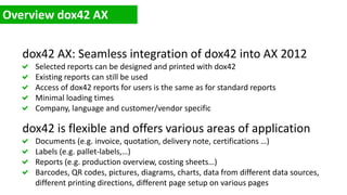 dox42 AX: Seamless integration of dox42 into AX 2012
Selected reports can be designed and printed with dox42
Existing reports can still be used
Access of dox42 reports for users is the same as for standard reports
Minimal loading times
Company, language and customer/vendor specific
dox42 is flexible and offers various areas of application
Documents (e.g. invoice, quotation, delivery note, certifications …)
Labels (e.g. pallet-labels,…)
Reports (e.g. production overview, costing sheets…)
Barcodes, QR codes, pictures, diagrams, charts, data from different data sources,
different printing directions, different page setup on various pages
 