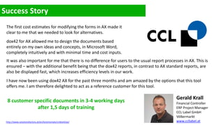 The first cost estimates for modifying the forms in AX made it
clear to me that we needed to look for alternatives.
dox42 for AX allowed me to design the documents based
entirely on my own ideas and concepts, in Microsoft Word,
completely intuitively and with minimal time and cost inputs.
It was also important for me that there is no difference for users to the usual report processes in AX. This is
ensured – with the additional benefit being that the dox42 reports, in contrast to AX standard reports, are
also be displayed fast, which increases efficiency levels in our work.
I have now been using dox42 AX for the past three months and am amazed by the options that this tool
offers me. I am therefore delighted to act as a reference customer for this tool.
Gerald Krall
Financial Controller
ERP Project Manager
CCL Label GmbH
Völkermarkt
www.ccllabel.at
8 customer specific documents in 3-4 working days
after 1,5 days of training
http://www.solutionsfactory.at/en/testimonials/ccldox42ax/
 