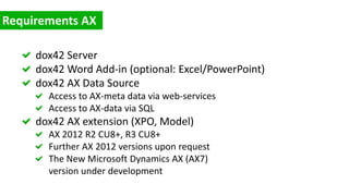 dox42 Server
dox42 Word Add-in (optional: Excel/PowerPoint)
dox42 AX Data Source
Access to AX-meta data via web-services
Access to AX-data via SQL
dox42 AX extension (XPO, Model)
AX 2012 R2 CU8+, R3 CU8+
Further AX 2012 versions upon request
The New Microsoft Dynamics AX (AX7)
version under development
 