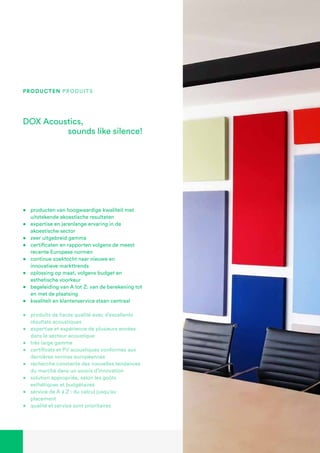DOX Acoustics,
sounds like silence!
producten Produits
•	 producten van hoogwaardige kwaliteit met
uitstekende akoestische resultaten
•	 expertise en jarenlange ervaring in de
akoestische sector
•	 zeer uitgebreid gamma
•	 certificaten en rapporten volgens de meest
recente Europese normen
•	 continue zoektocht naar nieuwe en
innovatieve markttrends
•	 oplossing op maat, volgens budget en
esthetische voorkeur
•	 begeleiding van A tot Z: van de berekening tot
en met de plaatsing
•	 kwaliteit en klantenservice staan centraal
•	 produits de haute qualité avec d’excellents
résultats acoustiques
•	 expertise et expérience de plusieurs années
dans le secteur acoustique
•	 très large gamme
•	 certificats et PV acoustiques conformes aux
dernières normes européennes
•	 recherche constante des nouvelles tendances
du marché dans un soucis d’innovation
•	 solution appropriée, selon les goûts
esthétiques et budgétaires
•	 service de A à Z : du calcul jusqu’au
placement
•	 qualité et service sont prioritaires
 