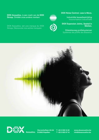 Starrenhoflaan 43-04
B-2950 Kapellen
T +32 3 309 14 22
T +32 2 503 07 14
www.doxacoustics.be
info@doxacoustics.be
DOX Acoustics. is een merk van de DOX
Group. Ontdek onze andere merken:
DOX Acoustics. est une marque du DOX
Group. Découvrez nos autres marques:
DOX Noise Control. Less is More.
Industriële lawaaibestrijding
Insonorisation industrielle
DOX Expansion Joints. Sealed in
Motion.
Dilatatievoeg profielsystemen
Systèmes de profils de dilatation
 