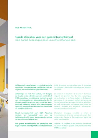 DOX Acoustics specialiseert zich in 2 akoestische
domeinen: ruimteakoestiek (geluidsabsorptie en
nagalm), en bouwakoestiek (geluidsisolatie).
Afhankelijk van het type geluid, het budget,
de functie en de esthetiek van een ruimte biedt
DOX Acoustics u een oplossing op maat op vlak
van ruimteakoestiek en geluidsabsorptie. Er zijn
diverse mogelijkheden qua vorm, materiaal, kleur,
grootte & afwerking, kortom, voor elke ruimte een
oplossing aangepast aan akoestische, esthetische
en architecturale eisen.
Naast ruimteakoestiek pakt DOX Acoustics
contact- en luchtgeluid aan, om de
geluidsoverdracht tussen aangrenzende ruimtes
tot een minimum te beperken.
Een goede klantenservice en producten van
hoge kwaliteit staan bij DOX Acoustics centraal!
Goede akoestiek voor een gezond binnenklimaat
Une bonne acoustique pour un climat intérieur sain
DOX Acoustics se spécialise dans 2 domaines
acoustiques: absorption acoustique et isolation
phonique.
Le choix de la solution « à la carte » d’un local
dépend en premier lieu du bilan acoustique,
de sa fonction et enfin du budget et de l’aspect
esthétique. Il y a plusieurs options en termes de
forme, le matériau, la couleur, la taille et la finition,
en bref, une solution sur mesure pour toutes les
espaces adaptée aux exigences acoustiques,
esthétiques et architecturales.
L’isolation phonique consiste à éviter la
transmission du bruit de contact et aérien d’un
espace vers l’autre, et fait également partie de
notre spécialisation.
Service à la clientèle et des produits sur mesure
du client de haute qualité sont prioritaires chez
DOX Acoustics!
dox acoustics.
 