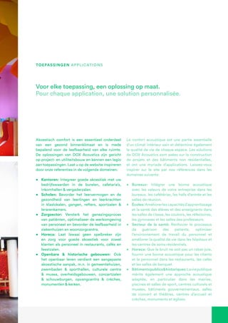 Akoestisch comfort is een essentieel onderdeel
van een gezond binnenklimaat en is mede
bepalend voor de leefbaarheid van elke ruimte.
De oplossingen van DOX Acoustics zijn gericht
op project- en utiliteitsbouw en kennen een legio
aan toepassingen. Laat u op de website inspireren
door onze referenties in de volgende domeinen:
•	 Kantoren: Integreer goede akoestiek met uw
bedrijfswaarden in de burelen, cafetaria’s,
inkomhallen & vergaderzalen.
•	 Scholen: Bevorder het leervermogen en de
gezondheid van leerlingen en leerkrachten
in klaslokalen, gangen, refters, sportzalen &
lerarenkamers.
•	 Zorgsector: Versterk het genezingsproces
van patiënten, optimaliseer de werkomgeving
van personeel en bevorder de leefbaarheid in
ziekenhuizen en woonzorgcentra.
•	 Horeca: Laat lawaai geen spelbreker zijn
en zorg voor goede akoestiek voor zowel
klanten als personeel in restaurants, cafés en
feestzalen.
•	 Openbare & historische gebouwen: Ook
het openbaar leven verdient een aangepaste
akoestische aanpak, m.n. in gemeentehuizen,
zwembaden & sporthallen, culturele centra
& musea, overheidsgebouwen, concertzalen
& schouwburgen, opvangcentra & crèches,
monumenten & kerken.
Voor elke toepassing, een oplossing op maat.
Pour chaque application, une solution personnalisée.
Le confort acoustique est une partie essentielle
d’un climat intérieur sain et détermine également
la qualité de vie de chaque espace. Les solutions
de DOX Acoustics sont axées sur la construction
de projets et des bâtiments non résidentielles,
et ont une myriade d’applications. Laissez-vous
inspirer sur le site par nos références dans les
domaines suivants:
•	 Bureaux: Intégrer une bonne acoustique
avec les valeurs de votre entreprise dans les
bureaux, les cafétérias, les halls d’entrée et les
salles de réunion.
•	 Écoles:Améliorerlescapacitésd’apprentissage
et la santé des élèves et des enseignants dans
les salles de classe, les couloirs, les réfectoires,
les gymnases et les salles des professeurs.
•	 Secteur de la santé: Renforcer le processus
de guérison des patients, optimiser
l’environnement de travail du personnel et
améliorer la qualité de vie dans les hôpitaux et
les centres de soins résidentiels.
•	 Horeca: Que le bruit ne soit pas un rabat-joie,
fournir une bonne acoustique pour les clients
et le personnel dans les restaurants, les cafés
et les salles de banquet.
•	 Bâtimentspublics&historiques:Laviepublique
mérite également une approche acoustique
adaptée, en particulier dans les mairies,
piscines et salles de sport, centres culturels et
musées, bâtiments gouvernementaux, salles
de concert et théâtres, centres d’accueil et
crèches, monuments et églises.
toepassingen applications
 