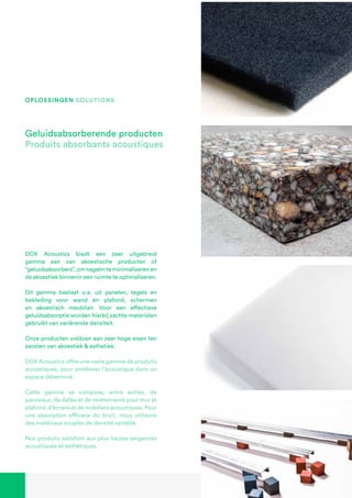 DOX Acoustics biedt een zeer uitgebreid
gamma aan van akoestische producten of
“geluidsabsorbers”,omnagalmteminimaliserenen
de akoestiek binnenin een ruimte te optimaliseren.
Dit gamma bestaat o.a. uit panelen, tegels en
bekleding voor wand én plafond, schermen
en akoestisch meubilair. Voor een effectieve
geluidsabsorptie worden hierbij zachte materialen
gebruikt van variërende densiteit.
Onze producten voldoen aan zeer hoge eisen ten
aanzien van akoestiek & esthetiek.
DOX Acoustics offre une vaste gamme de produits
acoustiques, pour améliorer l’acoustique dans un
espace déterminé.
Cette gamme se compose, entre autres, de
panneaux, de dalles et de revêtements pour mur et
plafond, d’écrans et de mobiliers acoustiques. Pour
une absorption efficace du bruit, nous utilisons
des matériaux souples de densité variable.
Nos produits satisfont aux plus hautes exigences
acoustiques et esthétiques.
Geluidsabsorberende producten
Produits absorbants acoustiques
oplossingen solutions
 