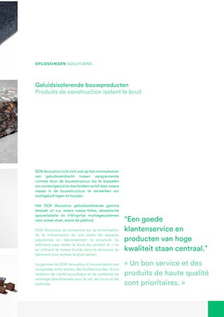 DOX Acoustics richt zich ook op het minimaliseren
van geluidoverdracht tussen aangrenzende
ruimtes door de bouwstructuur los te koppelen
om contactgeluid te doorbreken en/of door zware
massa in de bouwstructuur te verwerken om
luchtgeluid tegen te houden.
Het DOX Acoustics geluidsisolerende gamma
bestaat uit o.a. zware massa folies, akoestische
spouwisolatie en trillingvrije montagesystemen
voor zowel vloer, wand als plafond.
DOX Acoustics se concentre sur la minimisation
de la transmission du son entre les espaces
adjacentes en déconnectant la structure du
bâtiment pour éviter le bruit de contact et / ou
en utilisant la masse lourde dans la structure du
bâtiment pour arrêter le bruit aérien.
La gamme de DOX Acoustics d’insonorisation est
composée, entre autres, des feuilles lourdes, d’une
isolation de cavité acoustique et de systèmes de
montage désolidarisés pour le sol, les murs et les
plafonds.
Geluidsisolerende bouwproducten
Produits de construction isolant le bruit
oplossingen solutions
“Een goede
klantenservice en
producten van hoge
kwaliteit staan centraal.”
« Un bon service et des
produits de haute qualité
sont prioritaires. »
 