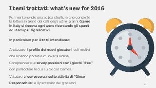 I temi trattati: what’s new for 2016
Pur mantenendo una solida struttura che consente
la lettura in trend dei dati degli ultimi 9 anni, G@me
in Italy si rinnova ogni anno ricercando gli spunti
ed i temi più significativi.
In particolare per il 2016 intendiamo:
Analizzare il profilo dei nuovi giocatori ed i motivi
che li hanno portati a muoversi online
Comprendere le sovrapposizioni con i giochi “free”
con particolare focus sui Social Games.
Valutare la conoscenza delle attività di “Gioco
Responsabile” e il percepito dei giocatori 10
 