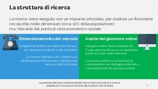 La struttura di ricerca
La ricerca viene eseguita con un impianto articolato, per studiare un fenomeno
circoscritto nelle dimensioni (circa 10% della popolazione)
ma rilevante dal punto di vista economico-sociale
Indagine telefonica condotta da Doxa su
un campione totale di 1.000 interviste
La ricerca telefonica ha l’obiettivo di
dimensionare il fenomeno e descriverlo
nei suoi tratti principali
Indagine online stata condotta da
Duepuntozero-Doxa su un campione
totale di 2.000 utenti internet.
La ricerca online ha la funzione di
comprendere nel dettaglio abitudini e
comportamenti dei giocatori online
Dimensionamento del mercato Analisi del giocatore online
I questionari delle due componenti della ricerca hanno una parte in comune,
utilizzata per il successivo raccordo dei risultati in fase di analisi 11
 