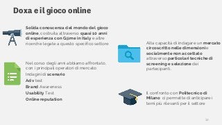 Doxa e il gioco online
Nel corso degli anni abbiamo affrontato,
con i principali operatori di mercato:
Indagini di scenario
Adv test
Brand Awareness
Usability Test
Online reputation
Il confronto con Politecnico di
Milano ci permette di anticipare i
temi più rilevanti per il settore
Solida conoscenza del mondo del gioco
online, costruita attraverso quasi 10 anni
di esperienza con G@me in Italy e altre
ricerche legate a questo specifico settore Alta capacità di indagare un mercato
circoscritto nelle dimensioni e
socialmente non accettato
attraverso particolari tecniche di
screening e selezione dei
partecipanti.
12
 