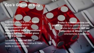 G@me in Italy: esperienza e innovazione
E’ nata nel 2007 sotto il
patrocinio di AAMS per fornire
uno sguardo completo e
sempre aggiornato sul mercato
del gioco online
Dal 2013 la ricerca si avvale
anche del supporto del
Politecnico di Milano per gli
orientamenti di business e
l’individuazione dei temi rilevanti
E’ la prima ricerca multiclient sul
mercato del gioco online con vincita
in denaro
2
 