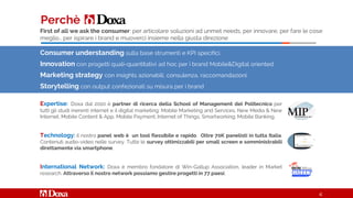 Consumer understanding sulla base strumenti e KPI specifici.
Innovation con progetti quali-quantitativi ad hoc per i brand Mobile&Digital oriented
Marketing strategy con insights azionabili, consulenza, raccomandazioni
Storytelling con output confezionati su misura per i brand
Perchè
Expertise: Doxa dal 2010 è partner di ricerca della School of Management del Politecnico per
tutti gli studi inerenti internet e il digital marketing: Mobile Marketing and Services, New Media & New
Internet, Mobile Content & App, Mobile Payment, Internet of Things, Smartworking, Mobile Banking.
Technology: il nostro panel web è un tool flessibile e rapido. Oltre 70K panelisti in tutta Italia.
Contenuti audio-video nelle survey. Tutte le survey ottimizzabili per small screen e somministrabili
direttamente via smartphone.
International Network: Doxa è membro fondatore di Win-Gallup Association, leader in Market
research. Attraverso il nostro network possiamo gestire progetti in 77 paesi.
4
First of all we ask the consumer: per articolare soluzioni ad unmet needs, per innovare, per fare le cose
meglio… per ispirare i brand e muoverci insieme nella giusta direzione
 