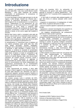 Introduzione
Per i bambini e gli adolescenti di oggi gli spazi e gli
strumenti della Rete – web, chat, social network, Instant
Messaging – sono parte integrante dei processi
comunicativi, di socializzazione, di conoscenza, di
creatività ed espressione.
Le nuove tecnologie e Internet oggi permeano la vita dei
ragazzi e delle famiglie. Internet non influenza solo i
processi di costruzione dell’identità e di gestione
dell’immagine di sé, la socializzazione e la ricerca di un
partner, l’elaborazione di una separazione da una
persona cara. La rete incide anche su riti e gesti della
quotidianità, su modi, tempi e contenuti delle
conversazioni familiari, sta cambiando gli stili educativi,
condiziona consuetudini e scelte di ogni giorno: dalle
abitudini a tavola, ai ritmi sonno veglia, alle modalità di
acquisto.
Benché lasci tracce visibili e consistenti sulla pelle dei
giovani, e sia al centro di un importante sforzo normativo
da parte di molti governi, incluso quello italiano, il
bullismo online rappresenta quindi solo una tra le tante
questioni che coinvolgono la generazione 2.0.
Le semplificazioni e i riduzionismi poco si adattano ad
una materia complessa quale quella della rete, nella
quale aspetti tecnologici, giuridici, pedagogici,
psicologici, etici e deontologici, si intrecciano, dando vita
a domande e sfide articolate e sempre nuove. In
particolare, si evidenzia la necessità di comprendere
meglio la tipologia di rischio ma anche di differenziarli in
base all’età, al genere, al livello di vulnerabilità e agli
skills di cui dispongono bambini e adolescenti. La
fruizione di internet dipende, infatti, oltre che da fattori
individuali, dai contesti culturali, economici, sociali e
familiari. A queste dimensioni si aggiunge la
transnazionalità dei prodotti digitali, dei contenuti e dei
servizi di comunicazione che rende indispensabile una
cooperazione sovranazionale ed un coordinamento
efficace nell’affrontare criticità e rischi per bambini e
adolescenti.
A livello internazionale ed europeo, il tema della
sicurezza in Rete è oggetto di una crescente attenzione
da parte delle istituzioni che, attraverso una serie di
avanzamenti legislativi, sembrano proporsi l’obiettivo di
tutelare la sicurezza e la privacy di coloro che utilizzano il
web, soprattutto se minorenni.
Nel contesto europeo molto è cambiato dal 2015,
rendendo il quadro della situazione ancora più articolato.
L’UE ha infatti recentemente approvato nuove Norme
relative la Protezione dei Dati Personali (dicembre 2015).
La riforma, che include una General Data Protection
Regulation e una Data Protection Directive per le forze di
Polizia e il mondo della giustizia, rappresenta un
passaggio importante nel consolidamento dei diritti dei
cittadini europei nell’era digitale. Presenta però anche
aspetti oggi al centro di un interessante dibattito come
quando afferma che: “il trattamento di dati personali di
un bambino sotto i 16 anni potrebbe essere legale in
seguito al consenso dei suoi genitori o di chi ne fa le
veci”. Ne consegue che l’età di iscrizione ai social
network come Facebook, si innalzerebbe dai 13 ai 16
anni. Questo approccio restrittivo appare poco efficace,
soprattutto se si guardano i dati di utilizzo di Internet e si
considera che l’utilizzo dei social è molto diffuso proprio
tra i 13-15enni (già oggi, molti dodicenni mentono sulla
propria età per iscriversi ai social network preferiti).
L’Italia, nel novembre 2015, ha sottoscritto la
“Dichiarazione dei governi sulle azioni contro violenza
sessuale di minorenni in internet (WePROTECT - Abu
Dhabi Summit 16-17 novembre 2015) impegnandosi ad
assicurare:
- un alto livello di contrasto della pedopornografia e di
ogni altra forma di violenza sessuale online contro
minorenni;
- programmi di prevenzione, di investigazione, di tutela
delle vittime, di gestione dell'autore di reato;
- servizi di supporto appositi e appropriati per bambini e
famiglie;
- legislazione e soluzioni tecnologiche che supportino la
rimozione di contenuti pedopornografici da internet;
- una maggiore sensibilizzazione dei professionisti
dell'infanzia e della società in generale;
- un maggiore coordinamento dei professionisti che si
occupano quotidianamente del tema, al fine di analizzare
lo stato attuale, condividere le conoscenze e
programmare azioni future. Nel nostro Paese si è anche
conclusa lo scorso 18 gennaio l’indagine conoscitiva
sulle «Disposizioni a tutela dei minori per la prevenzione
e il contrasto del fenomeno del bullismo e del
cyberbullismo», ovvero il lavoro svolto dalla
Commissione Giustizia e dalla Commissione Affari
Sociali, preliminare all’approvazione di un disegno di
legge sul cyberbullismo.
La Rete presenta una serie di rischi per i più giovani che
vanno dalla pedopornografia al cyberbullismo,
dall’utilizzo dei dati forniti per fini commerciali
all’adescamento online, dalle truffe negli acquisti al furto
di identità, al gioco d’azzardo.
Ma i casi di cronaca e la ricerca ci aiutano ad identificare
anche nuovi ambiti di rischio. E’ ampiamente dimostrato,
ad esempio, che visionare contenuti pornografici,
soprattutto se potenzialmente traumatizzanti, influenza il
cervello plastico dei bambini e, in modo altrettanto
grave, la loro visione del mondo e di ciò che considerano
normale. Alcuni paesi si stanno muovendo per approvare
una nuova legislazione in merito, prima che la normativa
UE sopracitata – i principi di neutralità della rete - entri in
vigore. Cosa può fare l’Italia e cosa possono fare gli altri
Paesi europei su questi aspetti? E’ possibile prevenire
che i bambini vengano esposti a materiali e contenuti
pornografici o comunque non adatti alla loro età?
I dati riportati di seguito possono essere di aiuto per
comprendere meglio i rischi online, orientare le azioni e
definire gli interventi più efficaci per la tutela dei bambini
e degli adolescenti in rete.
Prof. Ernesto Caffo
Presidente di SOS Il Telefono Azzurro Onlus
Ordinario di Neuropsichiatria infantile
Università degli studi di Modena e Reggio Emilia
2
 