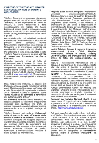 Telefono Azzurro si impegna ogni giorno con
progetti concreti perché si superi l’idea del
“controllo” e dell’imposizione di “limiti di
utilizzo”, a favore dell’ascolto e della
sensibilizzazione dei ragazzi, che hanno
bisogno di essere aiutati a sviluppare senso
critico e, ancor più, comportamenti prosociali
in rete, proteggendo in questo modo se stessi
e gli altri.
Anche alla luce dei costi individuali, relazionali
e sociali che l’essere coinvolti in situazioni di
pericolo online comporta, diviene
fondamentale, implementare una strategia di
formazione e di prevenzione, condivisa sia
con i bambini e i ragazzi, che con gli adulti.
Per affrontare il tema della sicurezza in rete
Telefono Azzurro promuove, da anni, attività
di prevenzione, formazione, ascolto e
intervento.
L’ascolto permette prima di tutto di
sintonizzarsi con i bisogni, le paure, le
difficoltà dei bambini e degli adolescenti e di
comprendere quale pericolo e forma di
disagio stanno vivendo online. Attraverso il
numero gratuito 1.96.96 e la chat presente sul
sito al link www.azzurro.it/chat, l’Associazione
fornisce ascolto, consigli pratici e intervento
concreto.
Data l’esperienza maturata, a seguito del
Protocollo d’Intesa siglato nel dicembre 2014
con il Ministero dell’Istruzione, dell’Università
e della Ricerca (MIUR), a partire dal 1 febbraio
2015, Telefono Azzurro è operativo come
“Linea nazionale di contrasto al fenomeno
del bullismo anche online”.
Gli interventi formativi hanno l’obiettivo di
responsabilizzare la cosiddetta maggioranza
silenziosa degli spettatori, ma anche di
guidare insegnanti e genitori ad una maggiore
consapevolezza e a migliori strategie di
intervento.
Telefono Azzurro realizza da anni laboratori
sulla sicurezza in rete all’interno delle
scuole primarie e secondarie: l’obiettivo è
quello di sviluppare una maggiore capacità di
esplorare le potenzialità della rete, tutelandosi
da eventuali rischi. La promozione del
benessere e della sicurezza online avviene poi
anche attraverso iniziative di studio,
formazione e sensibilizzazione realizzate a
livello europeo ed internazionale.
L’IMPEGNO DI TELEFONO AZZURRO PER
LA SICUREZZA IN RETE DI BAMBINI E
ADOLESCENTI Progetto Safer Internet Program – Generazioni
Connesse (www.generazioniconnesse.it).
Telefono Azzurro è uno dei partner del progetto
europeo Generazioni Connesse, co-finanziato
dalla Commissione Europea nell’ambito del
programma Safer Internet, il cui obiettivo è
promuovere un uso sicuro e responsabile di
Internet da parte dei più giovani. Realizzato sotto
il coordinamento del Ministero dell'Istruzione,
dell'Università e della Ricerca, il progetto ha come
partner la Polizia Postale e delle Comunicazioni,
l’Autorità Garante per l’Infanzia e l’Adolescenza,
l’Università degli Studi di Firenze, l’Università
degli Studi di Roma “La Sapienza”, Save the
Children Italia Onlus, SOS Il Telefono Azzurro,
Cooperativa E.D.I., Movimento Difesa del
Cittadino e Skuola.net.
Inoltre Telefono Azzurro è membro di network
internazionali (come Child Helpline
International, Inhope e Insafe, Missing
Children Europe) che promuovono la sicurezza
online, la lotta alla pedopornografia su
Internet.
INSAFE - Associazione internazionale che si
occupa di comprendere le problematiche legate
alla vita online di bambini e adolescenti e
promuove azioni congiunte da parte di istituzioni,
aziende e associazione, riunendo oltre 30 paesi.
INHOPE - Associazione internazionale che
promuove la cooperazione tra le
helplines/hotlines del mondo, riunendo oltre 51
hotlines di 45 paesi. La sua missione è la lotta alla
pedopornografia su Internet e la protezione dei
giovani dagli usi illegali e dannosi del web.
ICMEC (International Centre for Missing and
Exploited Children) Centro internazionale per i
bambini scomparsi e sfruttati, coordina un
movimento globale per proteggere i minorenni
sessualmente sfruttati online.
European Antybullying Network (EAN), di cui
fanno parte 17 organizzazione a livello europeo
appartenenti a 12 Stati europei. L’obiettivo di
questo progetto è la disseminazione di buone
prassi. http://www.antibullying.eu/it
Sul tema specifico del rischi online, negli ultimi
anni Telefono Azzurro si è trasformato, adattando
i suoi strumenti e le sue attività a questi
cambiamenti. Non solo offriamo ascolto ai
bambini, agli adolescenti e ai loro genitori
attraverso il telefono e la chat, ma interagiamo
anche con loro su Facebook (SOS - Il Telefono
Azzurro Onlus) e Twitter (@telefonoazzurro). Da
diversi anni ci occupiamo di conversation
starters rivolti a genitori, insegnanti ed
educatori.
20
 