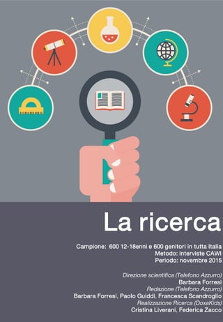 La ricerca
Campione: 600 12-18enni e 600 genitori in tutta Italia
Metodo: interviste CAWI
Periodo: novembre 2015
Direzione scientifica (Telefono Azzurro)
Barbara Forresi
Redazione (Telefono Azzurro)
Barbara Forresi, Paolo Guiddi, Francesca Scandroglio
Realizzazione Ricerca (DoxaKids)
Cristina Liverani, Federica Zacco
 
