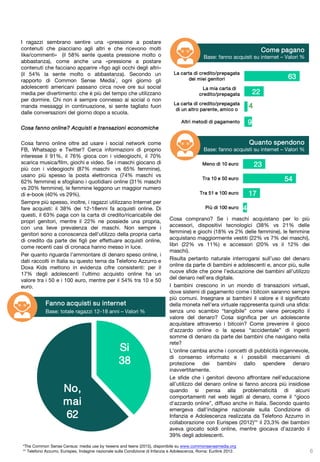 I ragazzi sembrano sentire una «pressione a postare
contenuti che piacciano agli altri e che ricevono molti
like/commenti» (il 58% sente questa pressione molto o
abbastanza), come anche una «pressione a postare
contenuti che facciano apparire «figo agli occhi degli altri»
(il 54% la sente molto o abbastanza). Secondo un
rapporto di Common Sense Media*, ogni giorno gli
adolescenti americani passano circa nove ore sui social
media per divertimento: che è più del tempo che utilizzano
per dormire. Chi non è sempre connesso ai social o non
manda messaggi in continuazione, si sente tagliato fuori
dalle conversazioni del giorno dopo a scuola.
Cosa fanno online? Acquisti e transazioni economiche
Cosa fanno online oltre ad usare i social network come
FB, Whatsapp e Twitter? Cerca informazioni di proprio
interesse il 91%, il 76% gioca con i videogiochi, il 70%
scarica musica/film, giochi e video. Se i maschi giocano di
più con i videogiochi (87% maschi vs 65% femmine),
usano più spesso la posta elettronica (74% maschi vs
62% femmine) e sfogliano i quotidiani online (31% maschi
vs 20% femmine), le femmine leggono un maggior numero
di e-book (40% vs 29%).
Sempre più spesso, inoltre, i ragazzi utilizzano Internet per
fare acquisti: il 38% dei 12-18enni fa acquisti online. Di
questi, il 63% paga con la carta di credito/ricaricabile dei
propri genitori, mentre il 22% ne possiede una propria,
con una lieve prevalenza dei maschi. Non sempre i
genitori sono a conoscenza dell'utilizzo della propria carta
di credito da parte dei figli per effettuare acquisti online,
come recenti casi di cronaca hanno messo in luce.
Per quanto riguarda l’ammontare di denaro speso online, i
dati raccolti in Italia su questo tema da Telefono Azzurro e
Doxa Kids mettono in evidenza cifre consistenti: per il
17% degli adolescenti l'ultimo acquisto online ha un
valore tra i 50 e i 100 euro, mentre per il 54% tra 10 e 50
euro.
Cosa comprano? Se i maschi acquistano per lo più
accessori, dispositivi tecnologici (38% vs 21% delle
femmine) e giochi (18% vs 2% delle femmine), le femmine
acquistano maggiormente vestiti (22% vs 7% dei maschi),
libri (22% vs 11%) e accessori (20% vs il 12% dei
maschi).
Risulta pertanto naturale interrogarsi sull’uso del denaro
online da parte di bambini e adolescenti e, ancor più, sulle
nuove sfide che pone l’educazione dei bambini all’utilizzo
del denaro nell’era digitale.
I bambini crescono in un mondo di transazioni virtuali,
dove sistemi di pagamento come i bitcoin saranno sempre
più comuni. Insegnare ai bambini il valore e il significato
della moneta nell’era virtuale rappresenta quindi una sfida:
senza uno scambio “tangibile” come viene percepito il
valore del denaro? Cosa significa per un adolescente
acquistare attraverso i bitcoin? Come prevenire il gioco
d’azzardo online o la spesa “accidentale” di ingenti
somme di denaro da parte dei bambini che navigano nella
rete?
L’online cambia anche i concetti di pubblicità ingannevole,
di consenso informato e i possibili meccanismi di
protezione dei bambini dallo spendere denaro
inavvertitamente.
Le sfide che i genitori devono affrontare nell’educazione
all’utilizzo del denaro online si fanno ancora più insidiose
quando si pensa alla problematicità di alcuni
comportamenti nel web legati al denaro, come il “gioco
d'azzardo online”, diffuso anche in Italia. Secondo quanto
emergeva dall’indagine nazionale sulla Condizione di
Infanzia e Adolescenza realizzata da Telefono Azzurro in
collaborazione con Eurispes (2012)** il 23,3% dei bambini
aveva giocato soldi online, mentre giocava d’azzardo il
39% degli adolescenti.
6
Fanno acquisti su internet
Base: totale ragazzi 12-18 anni – Valori %
63
22
4
9
La carta di credito/prepagata
dei miei genitori
La mia carta di
credito/prepagata
La carta di credito/prepagata
di un altro parente, amico o
Altri metodi di pagamento
Come pagano
Base: fanno acquisti su internet – Valori %
23
54
17
4
Meno di 10 euro
Tra 10 e 50 euro
Tra 51 e 100 euro
Più di 100 euro
Quanto spendono
Base: fanno acquisti su internet – Valori %
Si
38
No,
mai
62
*The Common Sense Census: media use by tweens and teens (2015), disponibile su www.commonsensemedia.org
** Telefono Azzurro, Eurispes, Indagine nazionale sulla Condizione di Infanzia e Adolescenza, Roma: Eurilink 2012.
 