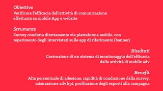 Obiettivo
Verificare l’efficacia dell’attività di comunicazione
effettuata su mobile App e website
Strumento
Survey condotta direttamente via piattaforma mobile, con
reperimento degli intervistati sulle app di riferimento (banner)
Risultati
Costruzione di un sistema di monitoraggio dell’efficacia
delle attività di mobile adv
Benefit
Alta percentuale di adesione, rapidità di conduzione della survey,
misurazione adv kpi, profilazione degli esposti alla campagna
 
