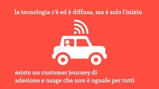 la tecnologia c’è ed è diffusa, ma è solo
l’inizio
esiste un customer journey di 
adesione e usage che non è uguale per tutti
 