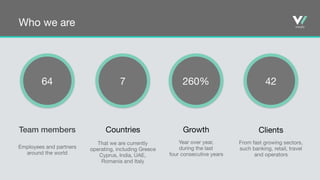 Who we are
64 7 260% 42
Team members
Employees and partners
around the world
Countries

That we are currently 

operating, including Greece 

Cyprus, India, UAE,
Romania and Italy
Growth

Year over year, 

during the last 

four consecutive years
Clients

From fast growing sectors, 

such banking, retail, travel 

and operators
 