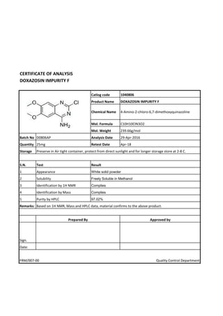 CERTIFICATE OF ANALYSIS
DOXAZOSIN IMPURITY F
Catlog code 1040806
Product Name DOXAZOSIN IMPURITY F
Chemical Name 4-Amino-2-chloro-6,7-dimethoxyquinazoline
Mol. Formula C10H10CIN3O2
Mol. Weight 239.66g/mol
Batch No D0806AP Analysis Date 29-Apr-2016
Quantity 25mg Retest Date Apr-18
Storage
S.N. Test
1 Appearance
2 Solubility
3 Identification by 1H NMR
4 Identification by Mass
5 Purity by HPLC
Remarks:
Approved by
Sign.
Date:
FRM/007-00 Quality Control Department
Preserve in Air tight container, protect from direct sunlight and for longer storage store at 2-8 C.
Result
White solid powder
Freely Soluble in Methanol
Complies
Complies
97.02%
Based on 1H NMR, Mass and HPLC data, material confirms to the above product.
Prepared By
 