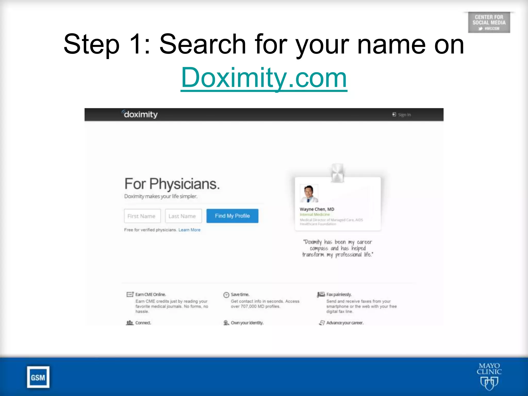 Additional Doximity Benefits
• Adding sub-specialty expertise and interests
raises your profile for patients searching on
the public-facing site and on U.S. News.
• By participating actively in the site, you can
connect with peers with common interests.
• U.S. News uses Doximity to survey physicians
for its rankings of hospitals and residency
programs, so claiming your profile gives you a
chance to vote.
 