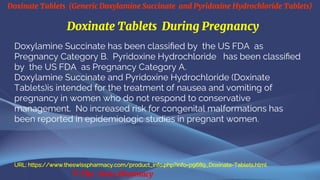 Doxinate Tablets (Generic Doxylamine Succinate and Pyridoxine Hydrochloride Tablets)
© The Swiss Pharmacy
Doxinate Tablets During Pregnancy
Doxylamine Succinate has been classified by the US FDA as
Pregnancy Category B. Pyridoxine Hydrochloride has been classified
by the US FDA as Pregnancy Category A.
Doxylamine Succinate and Pyridoxine Hydrochloride (Doxinate
Tablets)is intended for the treatment of nausea and vomiting of
pregnancy in women who do not respond to conservative
management. No increased risk for congenital malformations has
been reported in epidemiologic studies in pregnant women.
URL: https://www.theswisspharmacy.com/product_info.php?info=p9689_Doxinate-Tablets.html
 