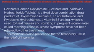 Doxinate Tablets (Generic Doxylamine Succinate and Pyridoxine Hydrochloride Tablets)
© The Swiss Pharmacy
Doxinate (Generic Doxylamine Succinate and Pyridoxine
Hydrochloride Tablets) is a fixed dose combination drug
product of Doxylamine Succinate, an antihistamine, and
Pyridoxine Hydrochloride, a Vitamin B6 analog, which is
used to treat nausea and vomiting in pregnant women (also
called morning sickness) whose symptoms have not been
relieved by other treatments.
This medicine is also prescribed for the temporary use in
the relief of insomnia.
 