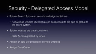 Security - Delegated Access Model
• Splunk Search Apps can serve knowledge containers
• Knowledge Objects Ownership can scope local to the app or global to
the entire system.
• Splunk Indexes are data containers.
• Data Access granted by index
• Assign an app per product or service umbrella
• Assign Data Owner
 