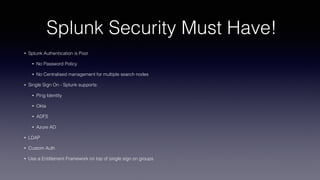 Splunk Security Must Have!
• Splunk Authentication is Poor
• No Password Policy
• No Centralised management for multiple search nodes
• Single Sign On - Splunk supports:
• Ping Identity
• Okta
• ADFS
• Azure AD
• LDAP
• Custom Auth
• Use a Entitlement Framework on top of single sign on groups
 