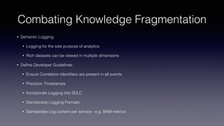 Combating Knowledge Fragmentation
• Semantic Logging:
• Logging for the sole purpose of analytics
• Rich datasets can be viewed in multiple dimensions
• Deﬁne Developer Guidelines:
• Ensure Correlation Identiﬁers are present in all events
• Precision Timestamps
• Incorporate Logging into SDLC
• Standardise Logging Formats
• Standardise Log content per service - e.g. BAM metrics
 