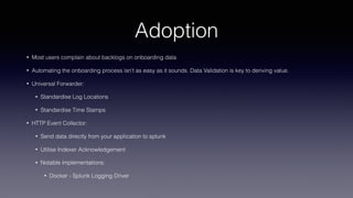 Adoption
• Most users complain about backlogs on onboarding data
• Automating the onboarding process isn’t as easy as it sounds. Data Validation is key to deriving value.
• Universal Forwarder:
• Standardise Log Locations
• Standardise Time Stamps
• HTTP Event Collector:
• Send data directly from your application to splunk
• Utilise Indexer Acknowledgement
• Notable implementations:
• Docker - Splunk Logging Driver
 