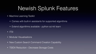 Newish Splunk Features
• Machine Learning Toolkit
• Comes with built-in assistants for supported algorithms
• Extend algorithms available - python sci-kit learn
• ITSI
• Modular Visualisations
• New Custom Search Command Creation Capability
• TSIDX Reduction - Decrease Storage Costs
 