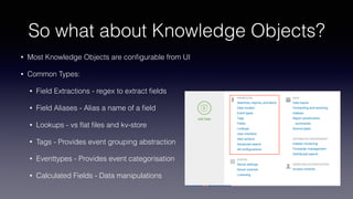 So what about Knowledge Objects?
• Most Knowledge Objects are conﬁgurable from UI
• Common Types:
• Field Extractions - regex to extract ﬁelds
• Field Aliases - Alias a name of a ﬁeld
• Lookups - vs ﬂat ﬁles and kv-store
• Tags - Provides event grouping abstraction
• Eventtypes - Provides event categorisation
• Calculated Fields - Data manipulations
 