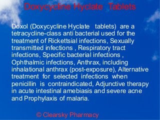 Doxycycline Hyclate Tablets
© Clearsky Pharmacy
Doxol (Doxycycline Hyclate tablets) are a
tetracycline-class anti bacterial used for the
treatment of Rickettsial infections, Sexually
transmitted infections , Respiratory tract
infections, Specific bacterial infections ,
Ophthalmic infections, Anthrax, including
inhalational anthrax (post-exposure), Alternative
treatment for selected infections when
penicillin is contraindicated, Adjunctive therapy
in acute intestinal amebiasis and severe acne
and Prophylaxis of malaria.
 