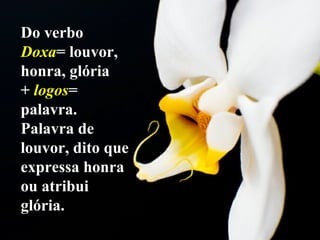 Do verbo  Doxa = louvor, honra, glória  +  logos = palavra. Palavra de louvor, dito que expressa honra ou atribui glória. 